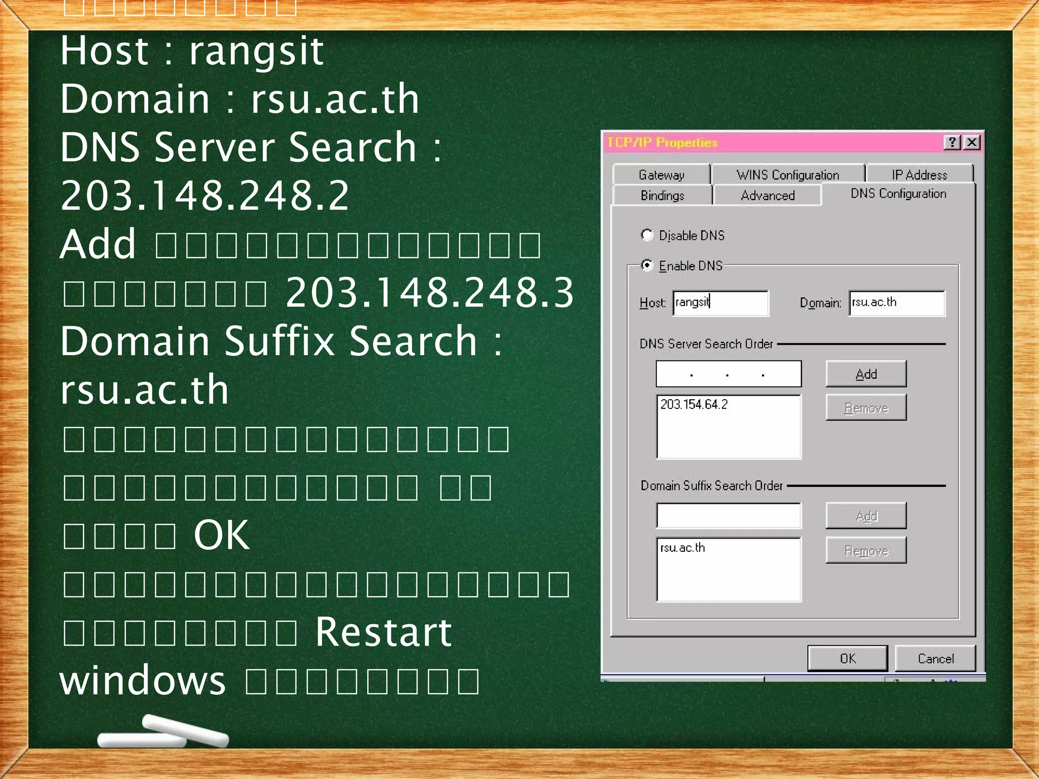 เเเเเเเเ
Host : rangsit
Domain : rsu.ac.th
DNS Server Search :
203.148.248.2
Add เเเเเเเเเเเเเ
เเเเเเเ 203.148.248.3
Domain Suffix Search :
rsu.ac.th
เเเเเเเเเเเเเเเ
เเเเเเเเเเเเ เเ
เเเเ OK
เเเเเเเเเเเเเเเเเ
เเเเเเเเ Restart
windows เเเเเเเเ
 