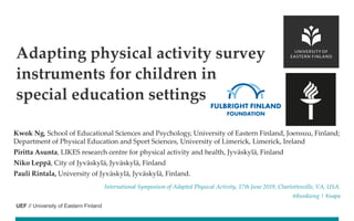 UEF // University of Eastern Finland
Kwok Ng, School of Educational Sciences and Psychology, University of Eastern Finland, Joensuu, Finland;
Department of Physical Education and Sport Sciences, University of Limerick, Limerick, Ireland
Piritta Asunta, LIKES research centre for physical activity and health, Jyväskylä, Finland
Niko Leppä, City of Jyväskylä, Jyväskylä, Finland
Pauli Rintala, University of Jyväskylä, Jyväskylä, Finland.
International Symposium of Adapted Physical Activity, 17th June 2019, Charlottesville, VA, USA.
@kwokwng | #isapa
Adapting physical activity survey
instruments for children in
special education settings
 