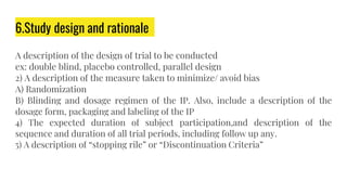 6.Study design and rationale
A description of the design of trial to be conducted
ex: double blind, placebo controlled, parallel design
2) A description of the measure taken to minimize/ avoid bias
A) Randomization
B) Blinding and dosage regimen of the IP. Also, include a description of the
dosage form, packaging and labeling of the IP
4) The expected duration of subject participation,and description of the
sequence and duration of all trial periods, including follow up any.
5) A description of “stopping rile” or “Discontinuation Criteria”
 