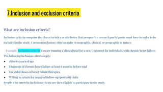 7.Inclusion and exclusion criteria
What are inclusion criteria?
Inclusion criteria comprise the characteristics or attributes that prospective research participants must have in order to be
included in the study. Common inclusion criteria can be demographic, clinical, or geographic in nature.
Example: Inclusion criteria You are running a clinical trial for a new treatment for individuals with chronic heart failure.
The following inclusion criteria apply:
● 18 to 80 years of age
● Diagnosis of chronic heart failure at least 6 months before trial
● On stable doses of heart failure therapies
● Willing to return for required follow-up (posttest) visits
People who meet the inclusion criteria are then eligible to participate in the study.
 