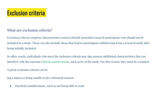 Exclusion criteria
What are exclusion criteria?
Exclusion criteria comprise characteristics used to identify potential research participants who should not be
included in a study. These can also include those that lead to participants withdrawing from a research study after
being initially included.
In other words, individuals who meet the inclusion criteria may also possess additional characteristics that can
interfere with the outcome Ethical considerations, such as be of the study. For this reason, they must be excluded.
Typical exclusion criteria can be:
ing a minor or being unable to give informed consent
● Practical considerations, such as not being able to read
 