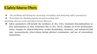 8.Safety/Adverse Effects
● The methods and timing for assessing, recording, and analyzing safety parameters
● Procedure for eliciting reports of and recording and
reporting adverse event and intercurrent illnesses.
● Safety parameters will include the incidence of AEs, SAEs, treatment discontinuations or
dose interruptions or dose reductions due to AEs, AECIs, changes in ECOG performance
status, changes in clinical laboratory results (hematology, chemistry, and urinalysis),vital
sign measurements, observations during physical examination, and use of concomitant
medications.
 