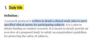 1. Study title
Definition :
A research protocol is written to detail a clinical study plan to meet
specified ethical norms for participating subjects. It is a plan to
obtain funding or conduct research. It is meant to clearly provide an
overview of a proposed study to satisfy an organization's guidelines
for protecting the safety of subjects.
 