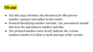 Title page
● The title page introduce the document,its title,precise
number, sponsor and author to the reader.
● Protocol identifying number and date. Any amendment should
also bear the amendment number and date.
● The protocol number must clearly indicate the version
number,whether it is final or draft and date of the version.
 