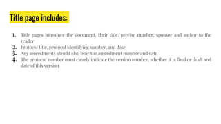 Title page includes:
1. Title pages introduce the document, their title, precise number, sponsor and author to the
reader
2. Protocol title, protocol identifying number, and date
3. Any amendments should also bear the amendment number and date
4. The protocol number must clearly indicate the version number, whether it is final or draft and
date of this version
 