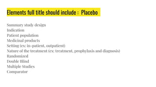 Elements full title should include : Placebo
Summary study design
Indication
Patient population
Medicinal products
Setting (ex: in-patient, outpatient)
Nature of the treatment (ex: treatment, prophylaxis and diagnosis)
Randomized
Double Blind
Multiple Studies
Comparator
 
