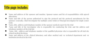 Title page includes
● Name and address of the sponsor and monitor. Sponsor names and list of responsibilities with agreed
allocations
● Name and title of the person authorized to sign the protocol and the protocol amendments for the
sponsor. Generally, Chief Investigator for multiple center trials or Principal Investigator for single center
trials
● Name, title, address and telephone number of the sponsor medical expert for the trial
● Name and title of the investigator who is responsible for conducting the trial, and the address and
telephone numbers of the trial site
● Name, title , address and telephone number of the qualified physician who is responsible for all trial site
related medical decisions
● Name and address of the clinical laboratory and other medical and /or technical department and /or
institution involved in the trial
 
