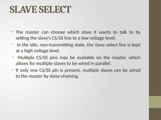 SLAVE SELECT
• The master can choose which slave it wants to talk to by
setting the slave’s CS/SS line to a low voltage level.
• In the idle, non-transmitting state, the slave select line is kept
at a high voltage level.
• Multiple CS/SS pins may be available on the master, which
allows for multiple slaves to be wired in parallel.
• If only one CS/SS pin is present, multiple slaves can be wired
to the master by daisy-chaining.
 