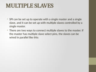 MULTIPLE SLAVES
• SPI can be set up to operate with a single master and a single
slave, and it can be set up with multiple slaves controlled by a
single master.
• There are two ways to connect multiple slaves to the master. If
the master has multiple slave select pins, the slaves can be
wired in parallel like this:
 