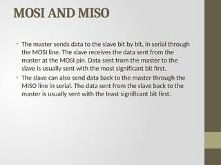 MOSI AND MISO
• The master sends data to the slave bit by bit, in serial through
the MOSI line. The slave receives the data sent from the
master at the MOSI pin. Data sent from the master to the
slave is usually sent with the most significant bit first.
• The slave can also send data back to the master through the
MISO line in serial. The data sent from the slave back to the
master is usually sent with the least significant bit first.
 