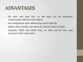 ADVANTAGES
• No start and stop bits, so the data can be streamed
continuously without interruption
• No complicated slave addressing system like I2C
• Higher data transfer rate than I2C (almost twice as fast)
• Separate MISO and MOSI lines, so data can be sent and
received at the same time
 