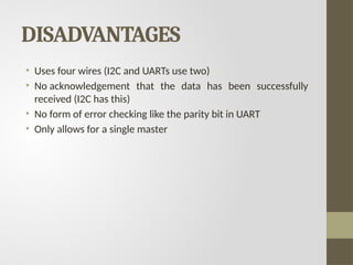 DISADVANTAGES
• Uses four wires (I2C and UARTs use two)
• No acknowledgement that the data has been successfully
received (I2C has this)
• No form of error checking like the parity bit in UART
• Only allows for a single master
 