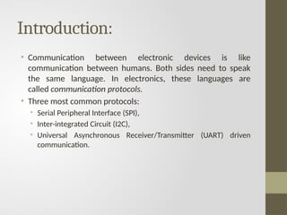 Introduction:
• Communication between electronic devices is like
communication between humans. Both sides need to speak
the same language. In electronics, these languages are
called communication protocols.
• Three most common protocols:
• Serial Peripheral Interface (SPI),
• Inter-integrated Circuit (I2C),
• Universal Asynchronous Receiver/Transmitter (UART) driven
communication.
 