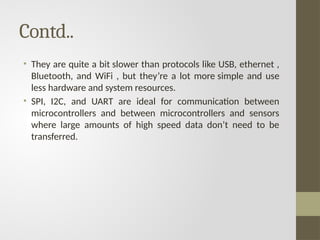 Contd..
• They are quite a bit slower than protocols like USB, ethernet ,
Bluetooth, and WiFi , but they’re a lot more simple and use
less hardware and system resources.
• SPI, I2C, and UART are ideal for communication between
microcontrollers and between microcontrollers and sensors
where large amounts of high speed data don’t need to be
transferred.
 