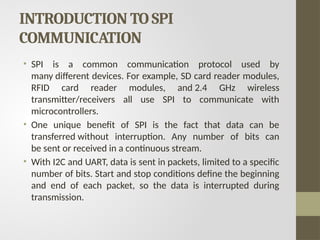 INTRODUCTION TO SPI
COMMUNICATION
• SPI is a common communication protocol used by
many different devices. For example, SD card reader modules,
RFID card reader modules, and 2.4 GHz wireless
transmitter/receivers all use SPI to communicate with
microcontrollers.
• One unique benefit of SPI is the fact that data can be
transferred without interruption. Any number of bits can
be sent or received in a continuous stream.
• With I2C and UART, data is sent in packets, limited to a specific
number of bits. Start and stop conditions define the beginning
and end of each packet, so the data is interrupted during
transmission.
 