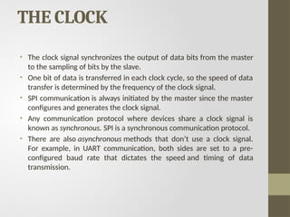 THE CLOCK
• The clock signal synchronizes the output of data bits from the master
to the sampling of bits by the slave.
• One bit of data is transferred in each clock cycle, so the speed of data
transfer is determined by the frequency of the clock signal.
• SPI communication is always initiated by the master since the master
configures and generates the clock signal.
• Any communication protocol where devices share a clock signal is
known as synchronous. SPI is a synchronous communication protocol.
• There are also asynchronous methods that don’t use a clock signal.
For example, in UART communication, both sides are set to a pre-
configured baud rate that dictates the speed and timing of data
transmission.
 