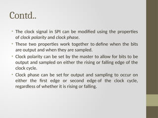Contd..
• The clock signal in SPI can be modified using the properties
of clock polarity and clock phase.
• These two properties work together to define when the bits
are output and when they are sampled.
• Clock polarity can be set by the master to allow for bits to be
output and sampled on either the rising or falling edge of the
clock cycle.
• Clock phase can be set for output and sampling to occur on
either the first edge or second edge of the clock cycle,
regardless of whether it is rising or falling.
 