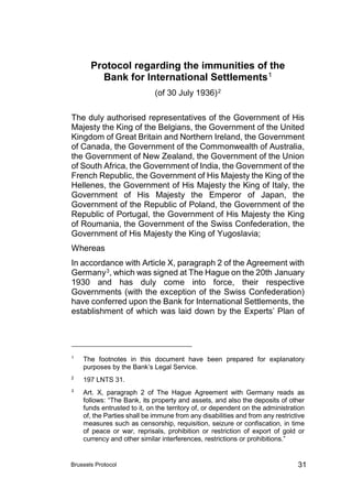 Brussels Protocol 31
Protocol regarding the immunities of the
Bank for International Settlements1
(of 30 July 1936)2
The duly authorised representatives of the Government of His
Majesty the King of the Belgians, the Government of the United
Kingdom of Great Britain and Northern Ireland, the Government
of Canada, the Government of the Commonwealth of Australia,
the Government of New Zealand, the Government of the Union
of South Africa, the Government of India, the Government of the
French Republic, the Government of His Majesty the King of the
Hellenes, the Government of His Majesty the King of Italy, the
Government of His Majesty the Emperor of Japan, the
Government of the Republic of Poland, the Government of the
Republic of Portugal, the Government of His Majesty the King
of Roumania, the Government of the Swiss Confederation, the
Government of His Majesty the King of Yugoslavia;
Whereas
In accordance with Article X, paragraph 2 of the Agreement with
Germany3, which was signed at The Hague on the 20th January
1930 and has duly come into force, their respective
Governments (with the exception of the Swiss Confederation)
have conferred upon the Bank for International Settlements, the
establishment of which was laid down by the Experts’ Plan of
1
The footnotes in this document have been prepared for explanatory
purposes by the Bank’s Legal Service.
2
197 LNTS 31.
3
Art. X, paragraph 2 of The Hague Agreement with Germany reads as
follows: “The Bank, its property and assets, and also the deposits of other
funds entrusted to it, on the territory of, or dependent on the administration
of, the Parties shall be immune from any disabilities and from any restrictive
measures such as censorship, requisition, seizure or confiscation, in time
of peace or war, reprisals, prohibition or restriction of export of gold or
currency and other similar interferences, restrictions or prohibitions.”
 