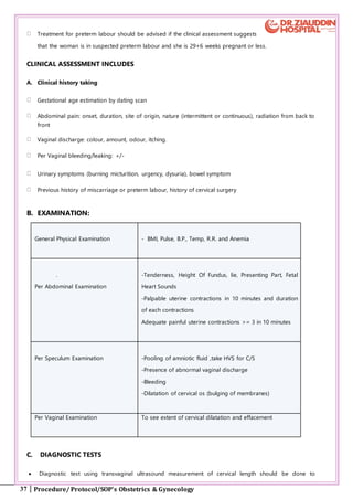 37 Procedure/ Protocol/SOP’s Obstetrics & Gynecology
Treatment for preterm labour should be advised if the clinical assessment suggests
that the woman is in suspected preterm labour and she is 29+6 weeks pregnant or less.
CLINICAL ASSESSMENT INCLUDES
A. Clinical history taking
Gestational age estimation by dating scan
Abdominal pain: onset, duration, site of origin, nature (intermittent or continuous), radiation from back to
front
Vaginal discharge: colour, amount, odour, itching.
Per Vaginal bleeding/leaking: +/-
Urinary symptoms (burning micturition, urgency, dysuria), bowel symptom
Previous history of miscarriage or preterm labour, history of cervical surgery
B. EXAMINATION:
General Physical Examination - BMI, Pulse, B.P., Temp, R.R. and Anemia
.
Per Abdominal Examination
-Tenderness, Height Of Fundus, lie, Presenting Part, Fetal
Heart Sounds
-Palpable uterine contractions in 10 minutes and duration
of each contractions
Adequate painful uterine contractions >= 3 in 10 minutes
Per Speculum Examination -Pooling of amniotic fluid ,take HVS for C/S
-Presence of abnormal vaginal discharge
-Bleeding
-Dilatation of cervical os (bulging of membranes)
Per Vaginal Examination To see extent of cervical dilatation and effacement
C. DIAGNOSTIC TESTS
 Diagnostic test using transvaginal ultrasound measurement of cervical length should be done to
 