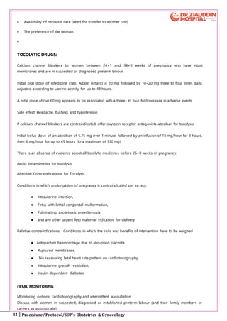 42 Procedure/ Protocol/SOP’s Obstetrics & Gynecology
 Availability of neonatal care (need for transfer to another unit)
 The preference of the woman.

TOCOLYTIC DRUGS:
Calcium channel blockers to women between 24+1 and 34+0 weeks of pregnancy who have intact
membranes and are in suspected or diagnosed preterm labour.
Initial oral dose of nifedipine (Tab. Adalat Retard) is 20 mg followed by 10–20 mg three to four times daily,
adjusted according to uterine activity for up to 48 hours.
A total dose above 60 mg appears to be associated with a three- to four-fold increase in adverse events.
Side effect: Headache, flushing and hypotension
If calcium channel blockers are contraindicated, offer oxytocin receptor antagonists atosiban for tocolysis
Initial bolus dose of an atosiban of 6.75 mg over 1 minute, followed by an infusion of 18 mg/hour for 3 hours,
then 6 mg/hour for up to 45 hours (to a maximum of 330 mg)
There is an absence of evidence about all tocolytic medicines before 26+0 weeks of pregnancy.
Avoid betamimetics for tocolysis.
Absolute Contraindications for Tocolysis
Conditions in which prolongation of pregnancy is contraindicated per se, e.g.
● Intrauterine infection,
● Fetus with lethal congenital malformation,
● Fulminating proteinuric preeclampsia
● and any other urgent feto maternal indication for delivery.
Relative contraindications Conditions in which the risks and benefits of intervention have to be weighed
● Antepartum haemorrhage due to abruption placenta
● Ruptured membranes,
● No reassuring fetal heart rate pattern on cardiotocography,
● Intrauterine growth restriction,
● Insulin-dependent diabetes
FETAL MONITORING
Monitoring options: cardiotocography and intermittent auscultation
Discuss with women in suspected, diagnosed or established preterm labour (and their family members or
careers as appropriate):
 