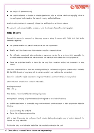 43 Procedure/ Protocol/SOP’s Obstetrics & Gynecology
 the purpose of fetal monitoring
 the clinical decisions it informs at different gestational ages a normal cardiotocography trace is
reassuring and indicates that the baby is coping well with labour,
an abnormal trace does not necessarily indicate that fetal hypoxia or acidosis is present.
The woman's preferences should be considered while deciding on choice of monitoring option.
MODE OF BIRTH
Counsel the women in suspected or diagnosed preterm labour & women with PROM (and their family
members) regarding
 The general benefits and risks of caesarean section and vaginal birth
 Benefits and risks of caesarean section that are specific to gestational age.
 The difficulties associated with performing a caesarean section for a preterm birth, especially the
increased likelihood of a vertical uterine incision and the implications of this for future pregnancies .
 There are no known benefits or harms for the baby from caesarean section, but the evidence is very
limited.
Caesarean section should be done for women presenting in suspected or diagnosed preterm labour between
26+0 and 36+6 weeks of pregnancy with breech presentation, and explain to the woman that:
Caesarean section for breech presentation for preterm babies is common but not universal practice
Other indication for caesarean section is indicated if;
Breech presentation
FBW < 1.5 kg
Fetal Distress / abnormal CTG and multiple pregnancies
Timing of cord clamping for preterm babies (born vaginally or by caesarean section)
If a preterm baby needs to be moved away from the mother for resuscitation, or there is significant maternal
bleeding:
 consider milking the cord and
 Clamp the cord as soon as possible.
Wait at least 30 seconds, but no longer than 3 minutes, before clamping the cord of preterm babies if the
mother and baby are stable.
Position the baby at or below the level of the placenta before clamping the cord.
 