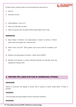 44 Procedure/ Protocol/SOP’s Obstetrics & Gynecology
If Preterm labour subsides: patient can be discharged home with advice of:
● Bed rest
● Avoidance of Coitus
● Tablet Nifedipine 10 mg 1+0+1
● Follow up in OPD after one week
● If labour progresses then accomplish delivery safely (Vaginal route if safe)
REFERENCES
1. Royal College of Obstetrics and Gynaecologists. Tocolysis for Women in Preterm
Labour Green top Guideline No. 1bFebruary 2011
2. Preterm labour and birth NICE guideline: short version Draft for consultation, June
2015
3. Obstetrics and Gynaecology; An Evidence – Based Text for MRCOG
4. Antenatal Corticosteroids to Reduce Neonatal Morbidity and Mortality Green–top
Guideline No. 7October 2010
5. PRETERM PRE LABOR RUPTURE OF MEMBRANES (PPROM):
DEFINITION
Rupture of membrane with leakage of amniotic fluid in absence of uterine activity before 37th
week of
gestation
INCIDENCE
2-3%( associated with approximately one third of all preterm deliveries)
DIAGNOSIS
 