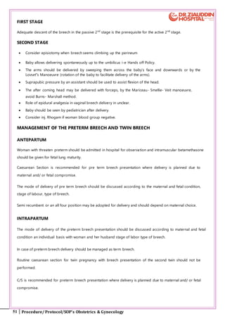 51 Procedure/ Protocol/SOP’s Obstetrics & Gynecology
FIRST STAGE
Adequate descent of the breech in the passive 2nd
stage is the prerequisite for the active 2nd
stage.
SECOND STAGE
 Consider episiotomy when breech seems climbing up the perineum
 Baby allows delivering spontaneously up to the umbilicus i-e Hands off Policy.
 The arms should be delivered by sweeping them across the baby’s face and downwards or by the
Lovset‟s Manoeuvre (rotation of the baby to facilitate delivery of the arms).
 Suprapubic pressure by an assistant should be used to assist flexion of the head.
 The after coming head may be delivered with forceps, by the Mariceau- Smellie- Veit manoeuvre,
avoid Burns- Marshall method.
 Role of epidural analgesia in vaginal breech delivery in unclear.
 Baby should be seen by pediatrician after delivery.
 Consider inj. Rhogam if woman blood group negative.
MANAGEMENT OF THE PRETERM BREECH AND TWIN BREECH
ANTEPARTUM
Woman with threaten preterm should be admitted in hospital for observation and intramuscular betamethasone
should be given for fetal lung maturity.
Caesarean Section is recommended for pre term breech presentation where delivery is planned due to
maternal and/ or fetal compromise.
The mode of delivery of pre term breech should be discussed according to the maternal and fetal condition,
stage of labour, type of breech.
Semi recumbent or an all four position may be adopted for delivery and should depend on maternal choice.
INTRAPARTUM
The mode of delivery of the preterm breech presentation should be discussed according to maternal and fetal
condition an individual basis with woman and her husband stage of labor type of breech.
In case of preterm breech delivery should be managed as term breech.
Routine caesarean section for twin pregnancy with breech presentation of the second twin should not be
performed.
C/S is recommended for preterm breech presentation where delivery is planned due to maternal and/ or fetal
compromise.
 