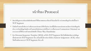หน้าที่ของ Protocol
• จัดแบ่งข้อมูลจากระดับแอปพลิเคชันเลเยอร์ให้มีขนาดพอเหมาะที่จะส่งไปบนเน็ตเวิร์ก หน่วยของข้อมูลในระดับนี้เรียกว่า
TCP Segment
• เริ่มต้นสร้างคอนเน็กชันระหว่างต้นทางและปลายทางให้สาเร็จก่อน ก่อนที่ทั้งต้นทางและปลายทางจะมีดการรับส่งข้อมูลกัน
จริงๆ การรับส่งข้อมูลโดยมีการสร้างคอนเน็กชันก่อนการส่งนี้เรียกว่า การสื่อสารแบบ Connection-Oriented และ
กระบวนการที่ใช้ในการสร้างคอนเน็กชันคือ Three Way Handshake
• มีการใส่หมายเลข Sequence Number (SEQ) ลงไปใน TCP Segment ที่ส่งไปเพื่อจัดลาดับการส่งข้อมูล
เมื่อปลายทางรับ TCP Segment นั้นๆ แล้วจะต้องมีการส่งการยืนยัน (Acknow-ledgement :ACK) กลับมา
ให้เครื่องต้นทางทราบว่า TCP Segment นั้นๆ แล้ว
 