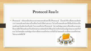 Protocol คืออะไร
• Protocol เปรียบเหมือนกับภาษาสากลของคอมพิวเตอร์ซึ่ง Protocol นั้นจะทาให้การสื่อสารและติดต่อ
ระหว่างคอมพิวเตอร์แต่ละเครื่องเชื่อมโยงกันได้อย่างสะดวก ไม่ว่าเครื่องคอมพิวเตอร์ที่เชื่อมถึงกันจะเป็น
คอมพิวเตอร์รุ่นเดียวกันหรือเปล่า ในระบบเครือข่าย Protocol มีความสาคัญมากเพราะเป็นเหมือนภาษาและ
สื่อกลางที่ทาให้คอมพิวเตอร์ในเครือข่ายสามารถติดต่อถึงกันได้หมดไม่ว่าเครือข่ายนั้นจะมีลูกข่ายมากมายเท่าไรก็
ตาม โปรโตคอลมีความสาคัญมากในการสื่อสารบนเครือข่าย หากไม่มีโปรโตคอลแล้ว การสื่อสารบนเครือข่ายจะ
ไม่สามารถเกิดขึ้นได้
 
