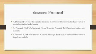 ประเภทของ Protocol
• 4. Protocol FTP หรือ File Transfer Protocol คือโปรโตคอลที่ใช้ในการการโอนย้ายแฟ้มระหว่างกัน จะใช้
งานบ่อยในการอัพโหลดไฟล์ขึ้น Server
• 5. Protocol NNP หรือ Network News Transfer Protocol คือโปรโตคอลในการโอนย้ายข่าวสาร
ระหว่างกัน
• 6. Protocol ICMP หรือ Internet Control Message Protocol คือโปรโตคอลที่ใช้ในการสอบถาม
ข้อมูลข่าวสารระหว่างกัน
 
