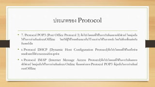 ประเภทของ Protocol
• 7. Protocol POP3 (Post Office Protocol 3) คือโปรโตคอลที่ใช้ในการรับอีเมลจากเซิร์ฟเวอร์ โดยมุ่งเน้น
ให้ในการอ่านอีเมล์แบบOffline โดยให้ผู้ใช้โหลดอีเมลมาเก็บไว้ และอ่านได้ในภายหลัง โดยไม่ต้องเชื่อมต่อกับ
อินเทอร์เน็ต
• 8. Protocol DHCP (Dynamic Host Configuration Protocol)คือโปรโตคอลที่ใช้ในเครือข่าย
คอมพิวเตอร์ที่ทางานแบบแม่ข่าย-ลูกข่าย
• 9. Protocol IMAP (Internet Message Access Protocol)คือโปรโตคอลที่ใช้ในการรับอีเมลจาก
เซิร์ฟเวอร์ โดยมุ่งเน้นให้ในการอ่านอีเมล์แบบ Online ซึ่งแตกต่างจาก Protocol POP3 ที่มุ่งเน้นในการอ่านอีเมล์
แบบOffline
 