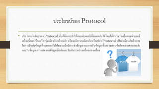 ประโยชน์ของ Protocol
• ประโยชน์หลักๆของ Protocol นั้นก็คือการทาให้คอมพิวเตอร์เชื่อมต่อกันได้โดยไม่สนใจว่าเครื่อคอมพิวเตอร์
เครื่องนั้นจะเป็นเครื่องรุ่นเดียวกันหรือเปล่า หรือจะมีระบบเดียวกันหรือเปล่า Protocol เป็นเหมือนกับสื่อการ
ในการรับส่งข้อมูลที่จะคอยแจ้งให้ทราบเมื่อมีการส่งข้อมูล และการรับข้อมูล ทั้งตรวจสอบข้อผิดพลาดของการส่ง
และรับข้อมูล การแสดงผลข้อมูลเมื่อส่งและรับกันระหว่างเครื่องสองเครื่อง
 