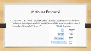 ตัวอย่างของ Protocol
• 2. โปรโตคอล TCP/IP หรือ Transfer Control Protocol/Internet Protocolคือเครือข่าย
โปรโตคอลที่สาคัญมากที่สุด เนื่องจากเป็นโปรโตคอลที่ใช้ในระบบเครือข่าย Internet รวมทั้ง Intranet ซึ่ง
ประกอบด้วย 2 โปรโตคอลคือ TCP และ IP
 