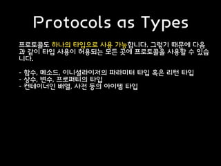 Protocols as Types
프로토콜도 하나의 타입으로 사용 가능합니다. 그렇기 때문에 다음
과 같이 타입 사용이 허용되는 모든 곳에 프로토콜을 사용할 수 있습
니다.
- 함수, 메소드, 이니셜라이저의 파라미터 타입 혹은 리턴 타입
- 상수, 변수, 프로퍼티의 타입
- 컨테이너인 배열, 사전 등의 아이템 타입
 