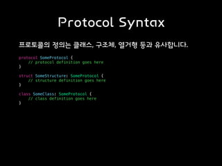 Protocol Syntax
프로토콜의 정의는 클래스, 구조체, 열거형 등과 유사합니다.
protocol SomeProtocol {
// protocol definition goes here
}
struct SomeStructure: SomeProtocol {
// structure definition goes here
}
class SomeClass: SomeProtocol {
// class definition goes here
}
 