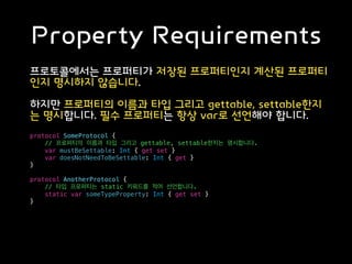 Property Requirements
프로토콜에서는 프로퍼티가 저장된 프로퍼티인지 계산된 프로퍼티
인지 명시하지 않습니다.
하지만 프로퍼티의 이름과 타입 그리고 gettable, settable한지
는 명시합니다. 필수 프로퍼티는 항상 var로 선언해야 합니다.
protocol SomeProtocol {
// 프로퍼티의 이름과 타입 그리고 gettable, settable한지는 명시합니다.
var mustBeSettable: Int { get set }
var doesNotNeedToBeSettable: Int { get }
}
protocol AnotherProtocol {
// 타입 프로퍼티는 static 키워드를 적어 선언합니다.
static var someTypeProperty: Int { get set }
}
 