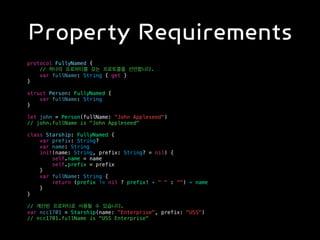 Property Requirements
protocol FullyNamed {
// 하나의 프로퍼티를 갖는 프로토콜을 선언합니다.
var fullName: String { get }
}
struct Person: FullyNamed {
var fullName: String
}
let john = Person(fullName: "John Appleseed")
// john.fullName is "John Appleseed"
class Starship: FullyNamed {
var prefix: String?
var name: String
init(name: String, prefix: String? = nil) {
self.name = name
self.prefix = prefix
}
var fullName: String {
return (prefix != nil ? prefix! + " " : "") + name
}
}
// 계산된 프로퍼티로 사용될 수 있습니다.
var ncc1701 = Starship(name: "Enterprise", prefix: "USS")
// ncc1701.fullName is "USS Enterprise"
 