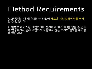 Method Requirements
익스텐션을 이용해 존재하는 타입에 새로운 이니셜라이저를 추가
할 수 있습니다.
이 방법으로 커스텀 타입의 이니셜라이저 파라미터를 넣을 수 있도
록 변경하거나 원래 구현에서 포함하지 않는 초기화 정보를 추가할
수 있습니다.
 