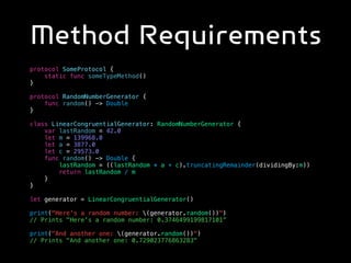Method Requirements
protocol SomeProtocol {
static func someTypeMethod()
}
protocol RandomNumberGenerator {
func random() -> Double
}
class LinearCongruentialGenerator: RandomNumberGenerator {
var lastRandom = 42.0
let m = 139968.0
let a = 3877.0
let c = 29573.0
func random() -> Double {
lastRandom = ((lastRandom * a + c).truncatingRemainder(dividingBy:m))
return lastRandom / m
}
}
let generator = LinearCongruentialGenerator()
print("Here's a random number: (generator.random())")
// Prints "Here's a random number: 0.3746499199817101”
print("And another one: (generator.random())")
// Prints "And another one: 0.729023776863283"
 