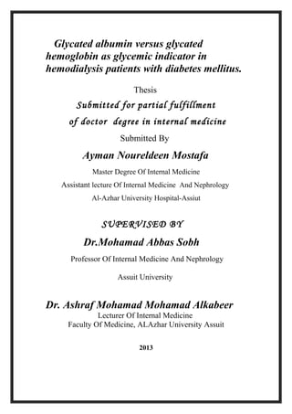 Glycated albumin versus glycated
hemoglobin as glycemic indicator in
hemodialysis patients with diabetes mellitus.
Thesis

Submitted for partial fulfillment
of doctor degree in internal medicine
Submitted By

Ayman Noureldeen Mostafa
Master Degree Of Internal Medicine

Assistant lecture Of Internal Medicine And Nephrology
Al-Azhar University Hospital-Assiut

SUPERVISED BY

Dr.Mohamad Abbas Sobh
Professor Of Internal Medicine And Nephrology
Assuit University

Dr. Ashraf Mohamad Mohamad Alkabeer
Lecturer Of Internal Medicine
Faculty Of Medicine, ALAzhar University Assuit
2013

 