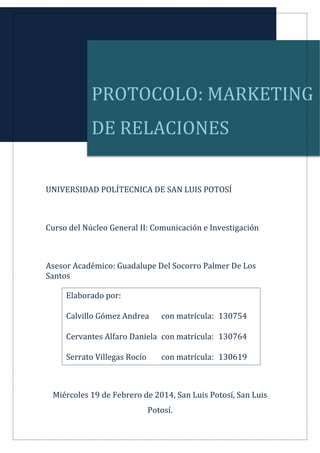 PROTOCOLO: MARKETING

DE RELACIONES
UNIVERSIDAD POLÍTECNICA DE SAN LUIS POTOSÍ

Curso del Núcleo General II: Comunicación e Investigación

Asesor Académico: Guadalupe Del Socorro Palmer De Los
Santos
Elaborado por:
Calvillo Gómez Andrea

con matrícula: 130754

Cervantes Alfaro Daniela con matrícula: 130764
Serrato Villegas Rocío

con matrícula: 130619

Miércoles 19 de Febrero de 2014, San Luis Potosí, San Luis
Potosí.

 