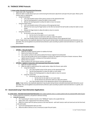 5 | Cox® Technic Protocols 
III. THORACIC SPINE Protocols 
1. Using Lumbar Attended Automated Axial Distraction 
o Apply ankle cuffs, if appropriate. 
o Allow the table to axially distract per your control during the distraction adjustment and open the joint space. Move up the 
thoracic spine, as appropriate. 
o Using the footswitch 
 Use a two‐handed contact of the spinous process at the appropriate level. 
 Tap the foot/tapeswitch to allow the table to move axially. 
 Release the foot/tapeswitch to allow the table to return to neutral. 
o Using the finger button 
 Use a one‐handed contact of the spinous at the appropriate level. 
 With the free hand, tap the finger button on the tiller bar beneath the ball handle to allow the table to move 
axially. 
 Release the finger button to allow the table to return to neutral. 
o Using the control box 
 On the box on the side of the table, 
 Set the time for the table to run in auto mode. 
 Set the distance for distraction while you adjust the patient. 
 Use a two handed contact of the appropriate spinous process at the appropriate level. 
NOTE: A high‐velocity, low‐amplitude adjustment may be given during lumbar attended automated axial distraction as just 
described. This can be applied at any desired level of thoracic spine according to patient need and tolerance in a gentle, non‐force 
manner. 
2. Using Cervical Axial Distraction Section – 
o OPTION 1 ‐ Manually Applied 
 Apply the occipital restraint system to stabilize the head. 
 Stand at the head of the table. 
 Use a palmar contact on the spinous below the thoracic segment to be distracted 
 Pull on the ball handle of the cervical headpiece to distract the segment to the point of elastic resistance. Move 
slightly beyond that point, minding at all times patient tolerance. 
 Gently return to neutral. 
 Move caudad to the next thoracic spinous, and repeat. 
o OPTION 2 ‐ Applied in Conjunction with Automated Axial Distraction Caudally 
 Apply the occipital restraint. 
 Allow the table to axially distract the caudal section. Adjust the thoracic spine while 
 Using the footswitch 
 Use a two‐handed contact of the spinous at the appropriate level. 
 Tap the foot/tapeswitch to allow the table to move axially. 
 Release the foot/tapeswitch to allow the table to return to neutral. 
 Using the control box 
 On the box on the side of the table, 
o Set the time for the table to run in auto mode. 
o Set the distance for distraction while you adjust the patient. 
 Use a two handed contact of the appropriate spinous at the appropriate level. 
NOTE: A high‐velocity, low‐amplitude adjustment may be given during thoracic attended automated axial distraction as just 
described. This can be applied at any desired level of thoracic spine according to patient need and tolerance in a gentle, non‐force 
manner. 
IV – Automated Long‐Y‐Axis Distraction Applications 
A. Lumbar Spine ‐ Attended Automated Axial Distraction (non‐sciatica patients only or a sciatica patient who has attained 50% relief of pain) 
 Prepare patient for treatment, and perform tolerance testing. 
 Using the footswitch 
 The “auto/manual” selector must be in the “MAN(ual)” mode on the caudal tiller bar. 
 Apply ankle cuffs, if appropriate from tolerance testing. 
 Make the contact with the spinous process at the level desired – with both hands or with one hand and rest the free hand 
on the ball handle. 
 Touch the foot/tapeswitch with your foot. 
 Allow the table to distract as far as necessary to open the joint space. 
 