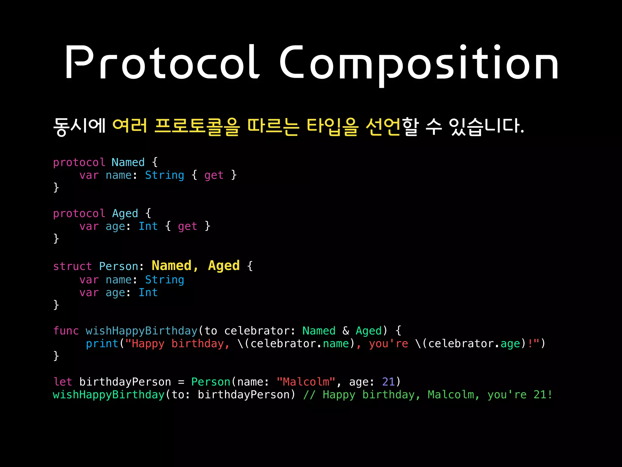 Protocol Composition
동시에 여러 프로토콜을 따르는 타입을 선언할 수 있습니다.
protocol Named {
var name: String { get }
}
protocol Aged {
var age: Int { get }
}
struct Person: Named, Aged {
var name: String
var age: Int
}
func wishHappyBirthday(to celebrator: Named & Aged) {
print("Happy birthday, (celebrator.name), you're (celebrator.age)!")
}
let birthdayPerson = Person(name: "Malcolm", age: 21)
wishHappyBirthday(to: birthdayPerson) // Happy birthday, Malcolm, you're 21!
 