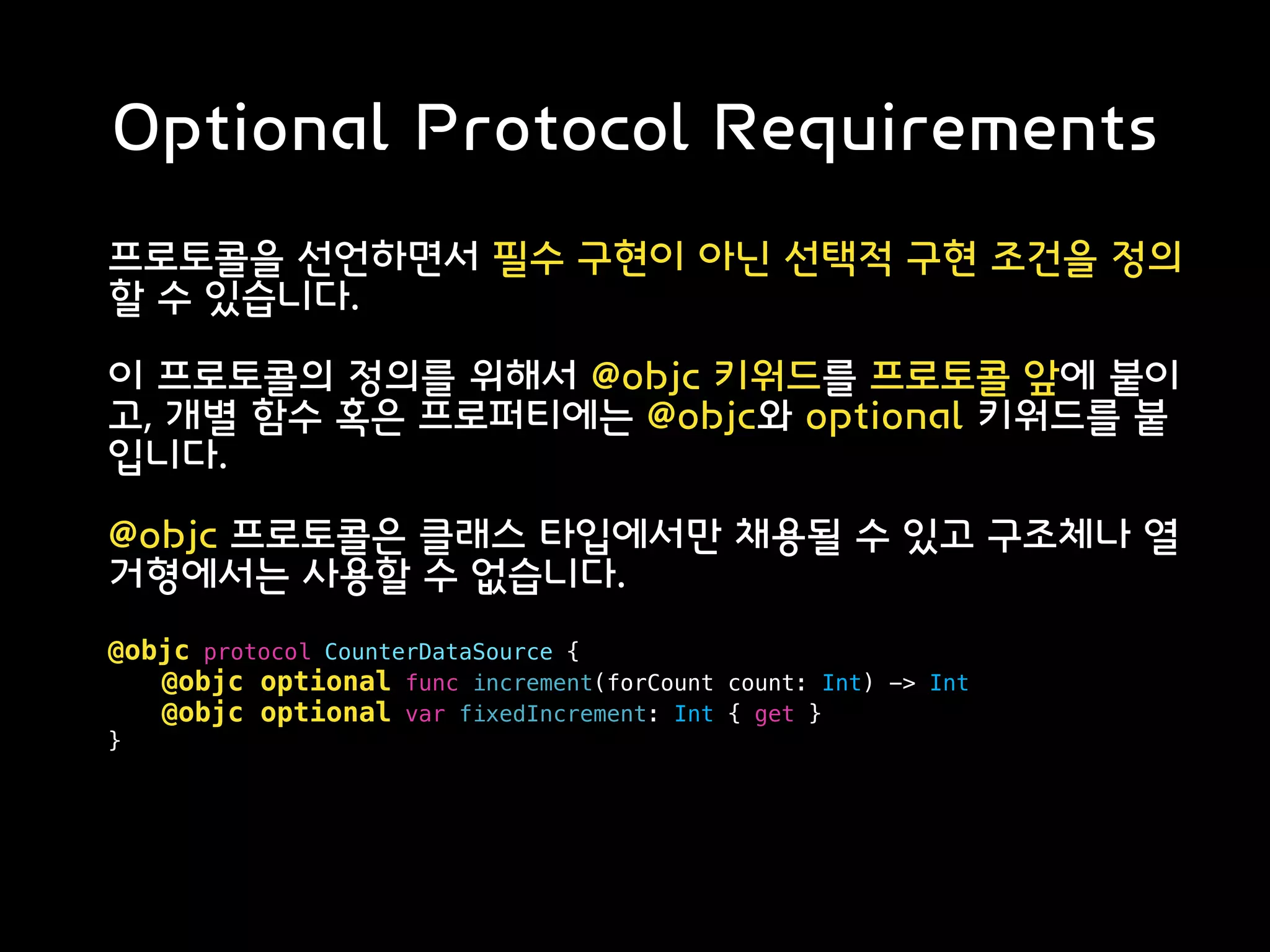 Optional Protocol Requirements
프로토콜을 선언하면서 필수 구현이 아닌 선택적 구현 조건을 정의
할 수 있습니다.
이 프로토콜의 정의를 위해서 @objc 키워드를 프로토콜 앞에 붙이
고, 개별 함수 혹은 프로퍼티에는 @objc와 optional 키워드를 붙
입니다.
@objc 프로토콜은 클래스 타입에서만 채용될 수 있고 구조체나 열
거형에서는 사용할 수 없습니다.
@objc protocol CounterDataSource {
@objc optional func increment(forCount count: Int) -> Int
@objc optional var fixedIncrement: Int { get }
}
 