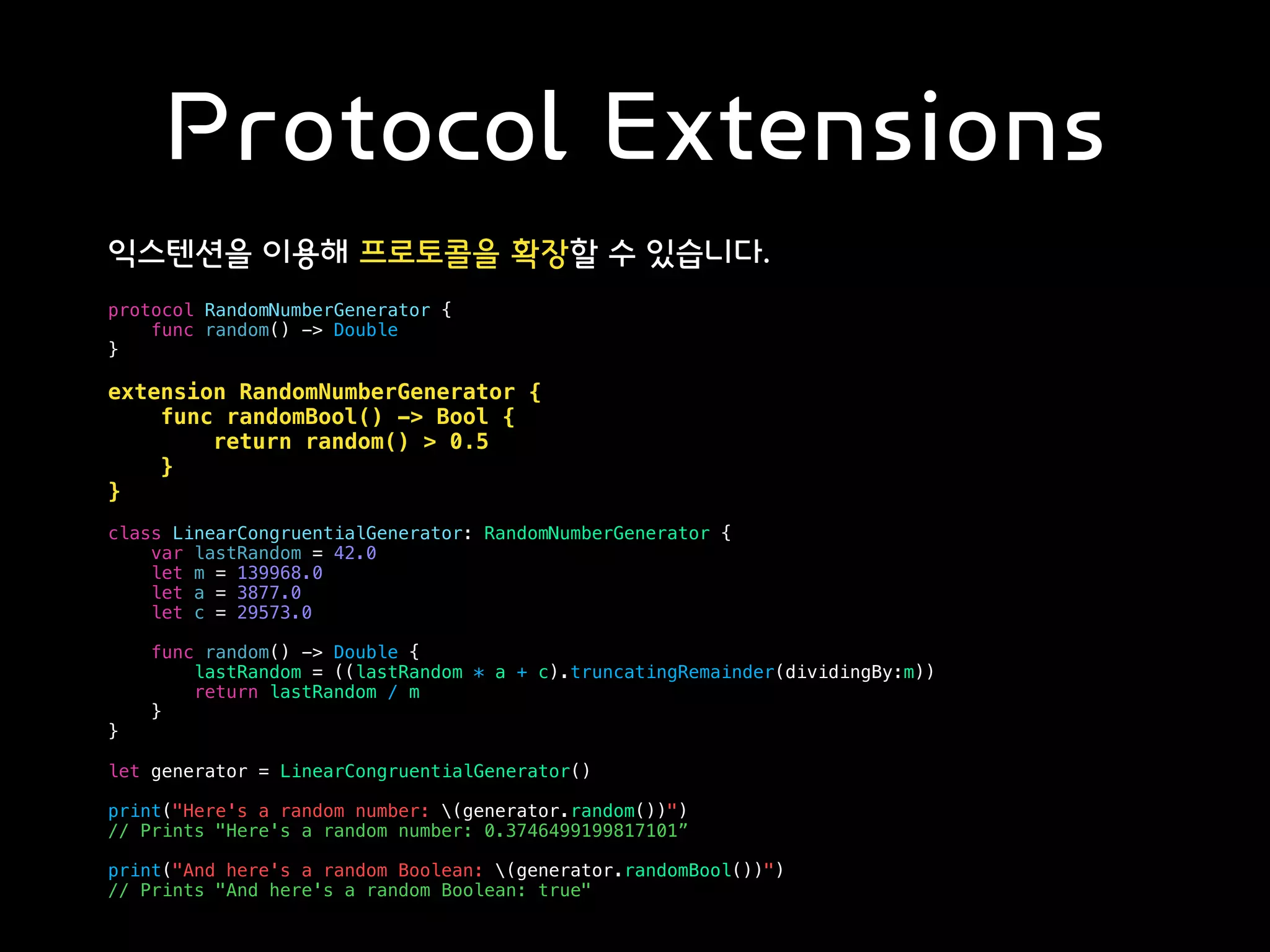 Protocol Extensions
익스텐션을 이용해 프로토콜을 확장할 수 있습니다.
protocol RandomNumberGenerator {
func random() -> Double
}
extension RandomNumberGenerator {
func randomBool() -> Bool {
return random() > 0.5
}
}
class LinearCongruentialGenerator: RandomNumberGenerator {
var lastRandom = 42.0
let m = 139968.0
let a = 3877.0
let c = 29573.0
func random() -> Double {
lastRandom = ((lastRandom * a + c).truncatingRemainder(dividingBy:m))
return lastRandom / m
}
}
let generator = LinearCongruentialGenerator()
print("Here's a random number: (generator.random())")
// Prints "Here's a random number: 0.3746499199817101”
print("And here's a random Boolean: (generator.randomBool())")
// Prints "And here's a random Boolean: true"
 