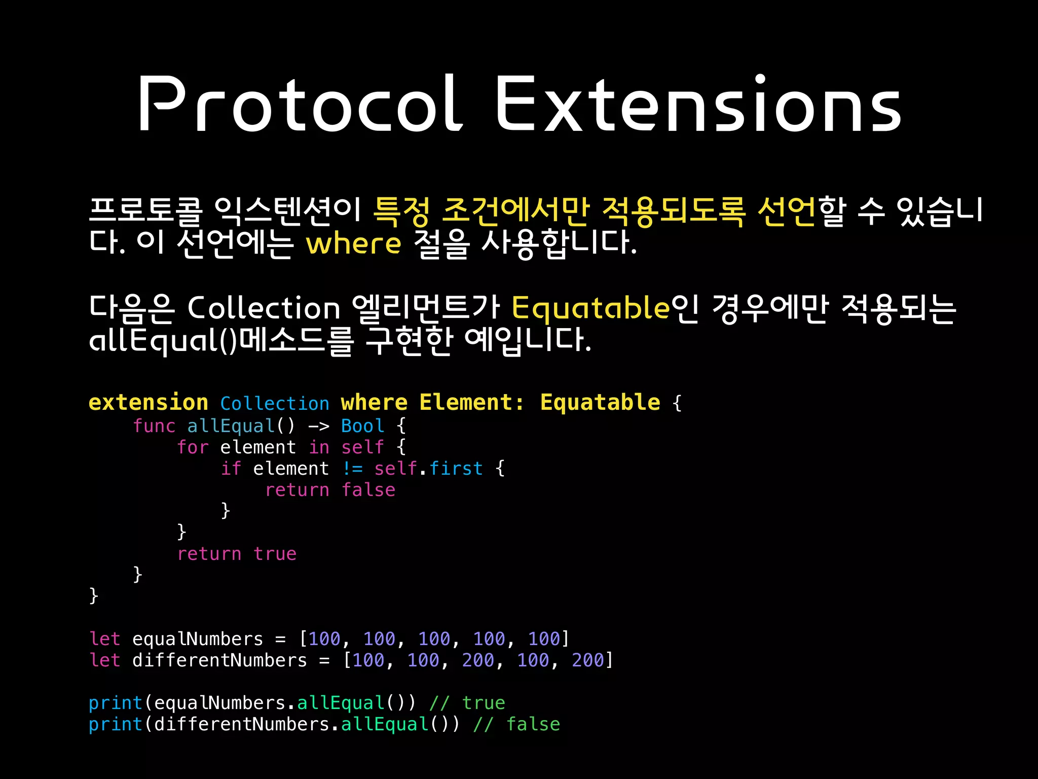Protocol Extensions
프로토콜 익스텐션이 특정 조건에서만 적용되도록 선언할 수 있습니
다. 이 선언에는 where 절을 사용합니다.
다음은 Collection 엘리먼트가 Equatable인 경우에만 적용되는
allEqual()메소드를 구현한 예입니다.
extension Collection where Element: Equatable {
func allEqual() -> Bool {
for element in self {
if element != self.first {
return false
}
}
return true
}
}
let equalNumbers = [100, 100, 100, 100, 100]
let differentNumbers = [100, 100, 200, 100, 200]
print(equalNumbers.allEqual()) // true
print(differentNumbers.allEqual()) // false
 