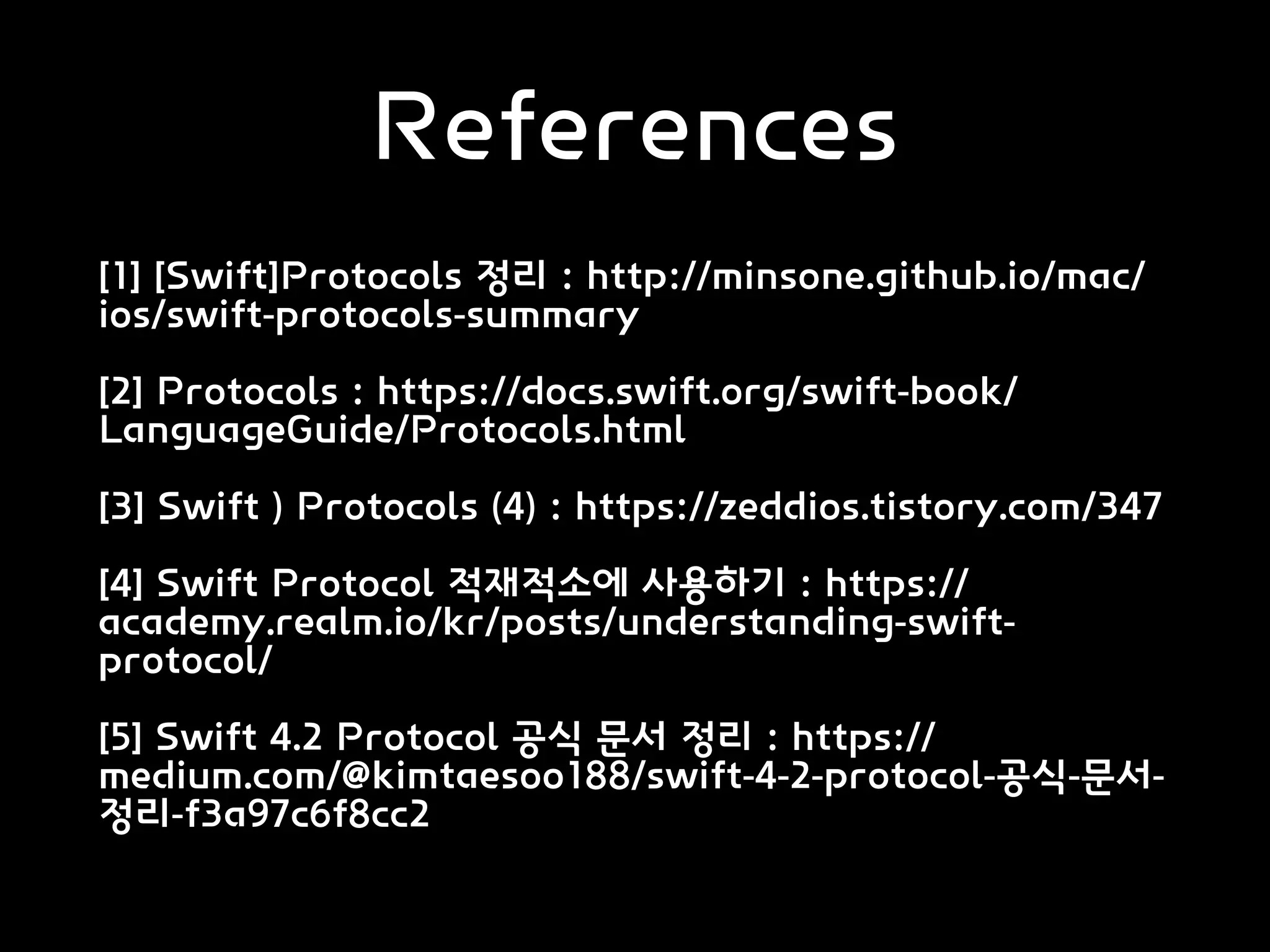 References
[1] [Swift]Protocols 정리 : http://minsone.github.io/mac/
ios/swift-protocols-summary
[2] Protocols : https://docs.swift.org/swift-book/
LanguageGuide/Protocols.html
[3] Swift ) Protocols (4) : https://zeddios.tistory.com/347
[4] Swift Protocol 적재적소에 사용하기 : https://
academy.realm.io/kr/posts/understanding-swift-
protocol/
[5] Swift 4.2 Protocol 공식 문서 정리 : https://
medium.com/@kimtaesoo188/swift-4-2-protocol-공식-문서-
정리-f3a97c6f8cc2
 
