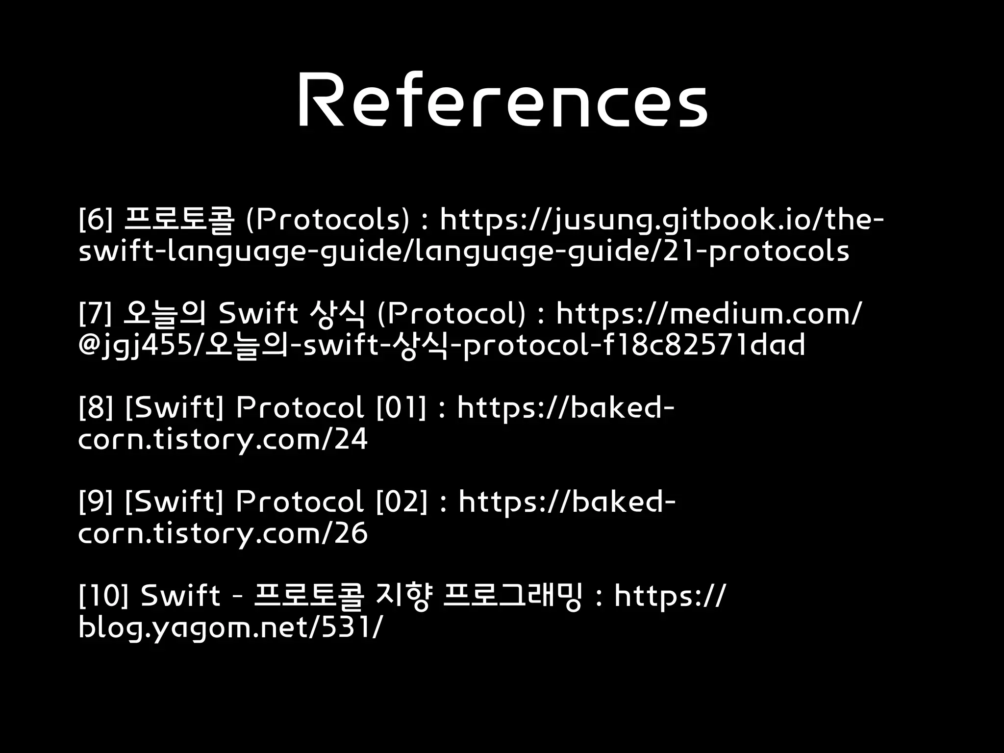 References
[6] 프로토콜 (Protocols) : https://jusung.gitbook.io/the-
swift-language-guide/language-guide/21-protocols
[7] 오늘의 Swift 상식 (Protocol) : https://medium.com/
@jgj455/오늘의-swift-상식-protocol-f18c82571dad
[8] [Swift] Protocol [01] : https://baked-
corn.tistory.com/24
[9] [Swift] Protocol [02] : https://baked-
corn.tistory.com/26
[10] Swift – 프로토콜 지향 프로그래밍 : https://
blog.yagom.net/531/
 