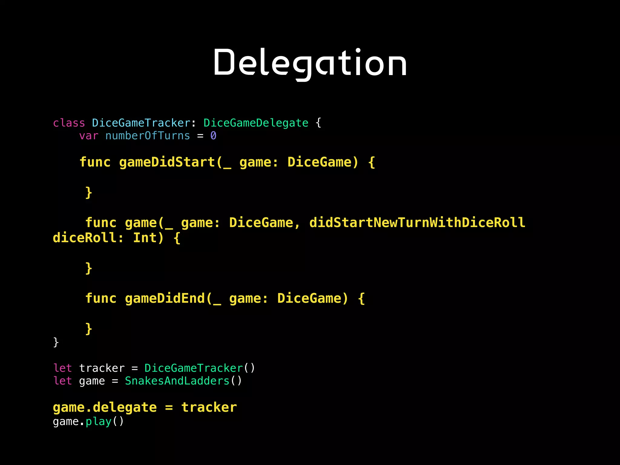 Delegation
class DiceGameTracker: DiceGameDelegate {
var numberOfTurns = 0
func gameDidStart(_ game: DiceGame) {
}
func game(_ game: DiceGame, didStartNewTurnWithDiceRoll
diceRoll: Int) {
}
func gameDidEnd(_ game: DiceGame) {
}
}
let tracker = DiceGameTracker()
let game = SnakesAndLadders()
game.delegate = tracker
game.play()
 