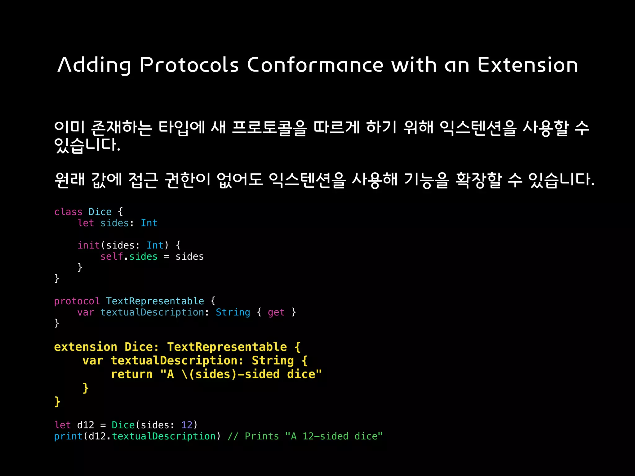 Adding Protocols Conformance with an Extension
이미 존재하는 타입에 새 프로토콜을 따르게 하기 위해 익스텐션을 사용할 수
있습니다.
원래 값에 접근 권한이 없어도 익스텐션을 사용해 기능을 확장할 수 있습니다.
class Dice {
let sides: Int
init(sides: Int) {
self.sides = sides
}
}
protocol TextRepresentable {
var textualDescription: String { get }
}
extension Dice: TextRepresentable {
var textualDescription: String {
return "A (sides)-sided dice"
}
}
let d12 = Dice(sides: 12)
print(d12.textualDescription) // Prints "A 12-sided dice"
 